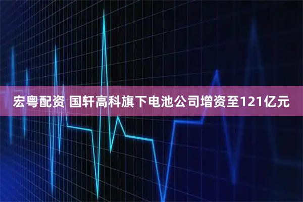 宏粤配资 国轩高科旗下电池公司增资至121亿元