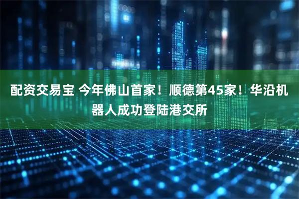 配资交易宝 今年佛山首家！顺德第45家！华沿机器人成功登陆港交所