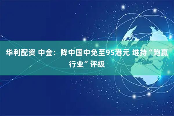 华利配资 中金：降中国中免至95港元 维持“跑赢行业”评级