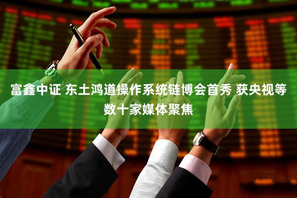 富鑫中证 东土鸿道操作系统链博会首秀 获央视等数十家媒体聚焦